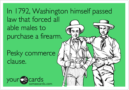 In 1792, Washington himself passed law that forced all
able males to
purchase a firearm.

Pesky commerce
clause.