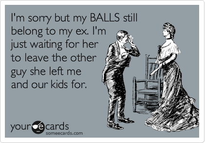I'm sorry but my BALLS still
belong to my ex. I'm
just waiting for her
to leave the other
guy she left me
and our kids for.