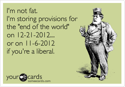 I'm not fat. 
I'm storing provisions for 
the "end of the world"
on 12-21-2012.... 
or on 11-6-2012 
if you're a liberal.