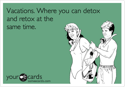 Vacations. Where you can detox and retox at the
same time. 