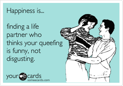 Happiness is...

finding a life
partner who
thinks your queefing
is funny, not
disgusting.