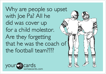 Why are people so upset
with Joe Pa? All he
did was cover up
for a child molestor.
Are they forgetting
that he was the coach of
the football team????
