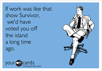 If work was like that 
show Survivor,
 we'd have
voted you off 
the island 
a long time
ago.