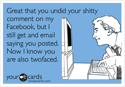 Great that you undid your shitty comment on my
Facebook, but I
still get and email
saying you posted. 
Now I know you
are also twofaced. 