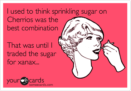 I used to think sprinkling sugar on Cherrios was the
best combination

That was until I
traded the sugar
for xanax...