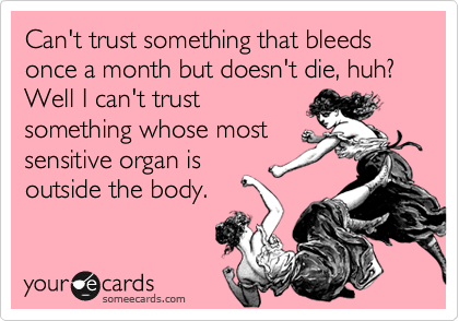 Can't trust something that bleeds once a month but doesn't die, huh? Well I can't trust
something whose most
sensitive organ is
outside the body.