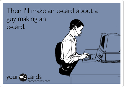 Then I'll make an e-card about a guy making an
e-card.