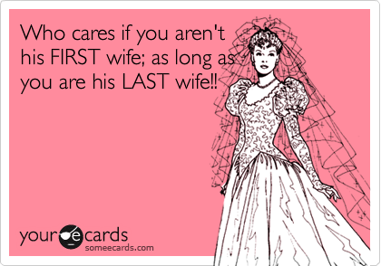 Who cares if you aren't
his FIRST wife; as long as
you are his LAST wife!!