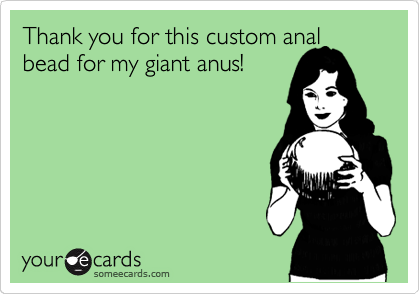 Thank you for this custom anal
bead for my giant anus!