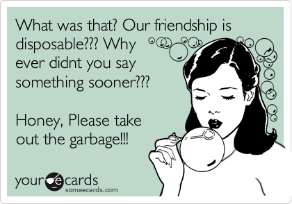 What was that? Our friendship is disposable??? Why 
ever didnt you say
something sooner??? 

Honey, Please take
out the garbage!!! 