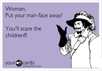 Woman, 
Put your man-face away! 

You'll scare the
children!!!