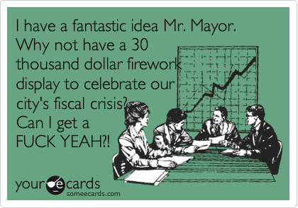 I have a fantastic idea Mr. Mayor. Why not have a 30
thousand dollar firework
display to celebrate our
city's fiscal crisis?
Can I get a
FUCK YEAH?!