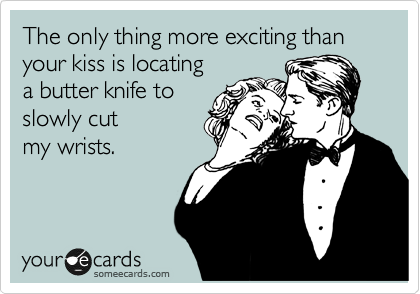 The only thing more exciting than your kiss is locating
a butter knife to
slowly cut
my wrists.