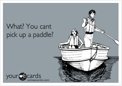 

What? You cant 
pick up a paddle? 