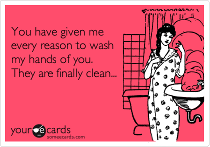 
You have given me 
every reason to wash 
my hands of you.
They are finally clean...