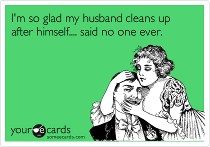 I'm so glad my husband cleans up after himself.... said no one ever.