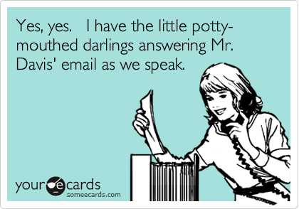 Yes, yes.   I have the little potty-mouthed darlings answering Mr. Davis' email as we speak.