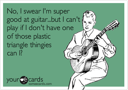 No, I swear I'm super
good at guitar...but I can't
play if I don't have one
of those plastic
triangle thingies
can I?