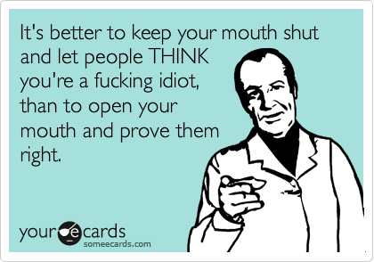 It's better to keep your mouth shut and let people THINK
you're a fucking idiot,
than to open your
mouth and prove them
right.