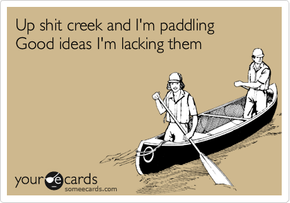 Up shit creek and I'm paddling
Good ideas I'm lacking them