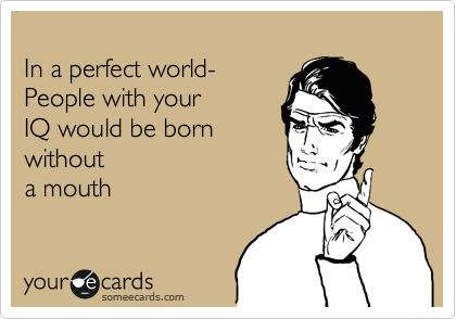 
In a perfect world-
People with your 
IQ would be born
without
a mouth