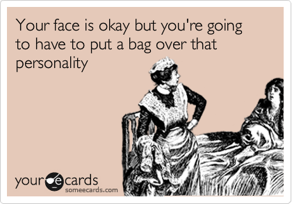 Your face is okay but you're going to have to put a bag over that personality