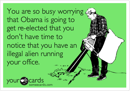 You are so busy worrying
that Obama is going to
get re-elected that you
don't have time to
notice that you have an
illegal alien running
your office. 