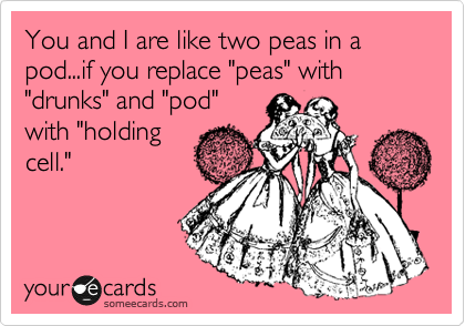 You and I are like two peas in a pod...if you replace "peas" with "drunks" and "pod"
with "holding
cell."