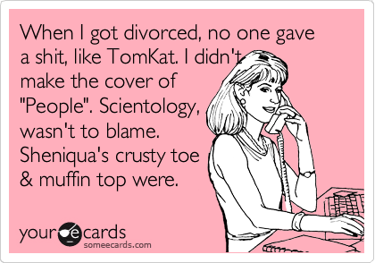 When I got divorced, no one gave a shit, like TomKat. I didn't 
make the cover of
"People". Scientology, 
wasn't to blame.
Sheniqua's crusty toe 
& muffin top were.