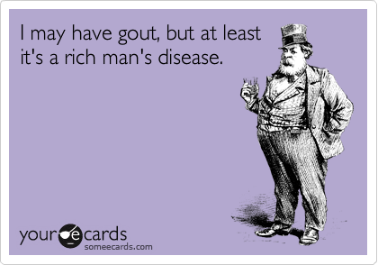 I may have gout, but at least
it's a rich man's disease.