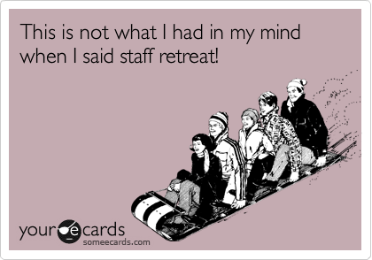 This is not what I had in my mind when I said staff retreat!