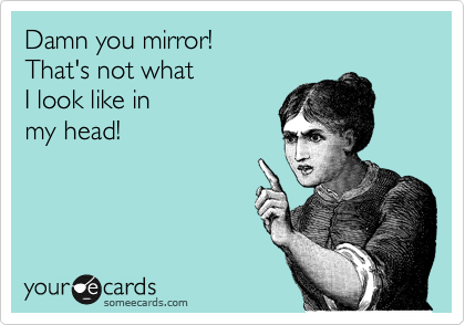 Damn you mirror!
That's not what
I look like in 
my head!
