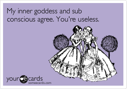 My inner goddess and sub conscious agree. You're useless. 