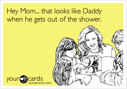 Hey Mom... that looks like Daddy when he gets out of the shower.