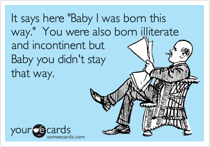 It says here "Baby I was born this way."  You were also born illiterate
and incontinent but
Baby you didn't stay
that way.
