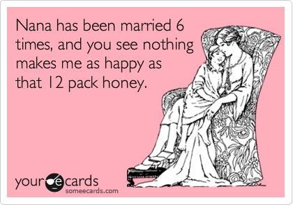 Nana has been married 6
times, and you see nothing
makes me as happy as
that 12 pack honey. 