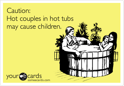Caution:
Hot couples in hot tubs
may cause children.
