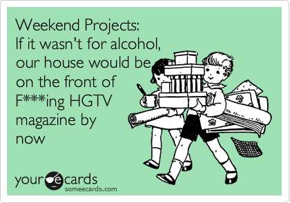 Weekend Projects: 
If it wasn't for alcohol, 
our house would be
on the front of
F***ing HGTV  
magazine by
now 