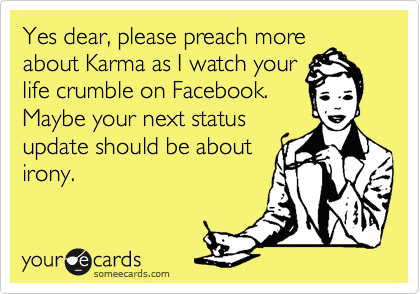 Yes dear, please preach more
about Karma as I watch your
life crumble on Facebook.
Maybe your next status
update should be about
irony.