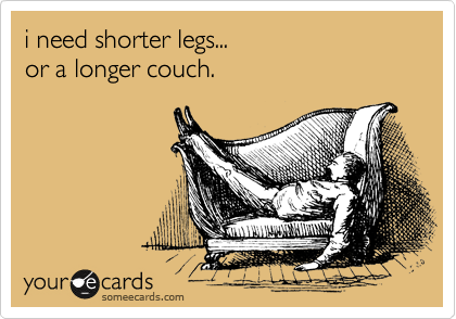 i need shorter legs...
or a longer couch.