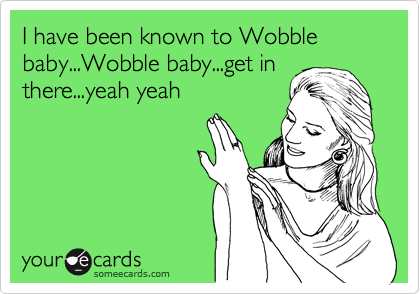 I have been known to Wobble baby...Wobble baby...get in
there...yeah yeah