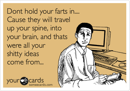 Dont hold your farts in....
Cause they will travel
up your spine, into
your brain, and thats
were all your
shitty ideas
come from...