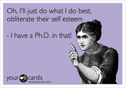 Oh, I'll just do what I do best,
obliterate their self esteem

- I have a Ph.D. in that!