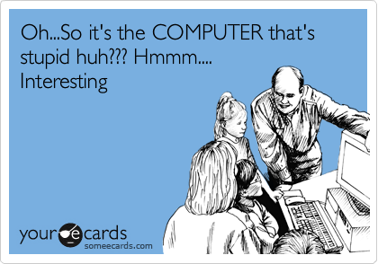 Oh...So it's the COMPUTER that's stupid huh??? Hmmm....
Interesting