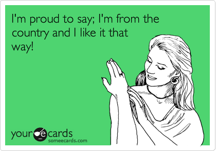 I'm proud to say; I'm from the country and I like it that
way!