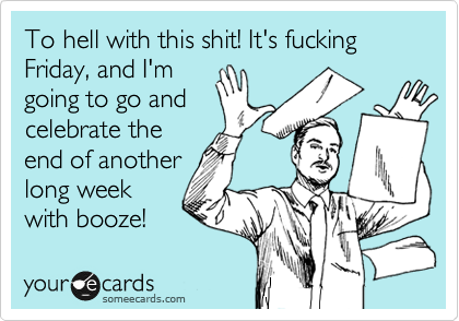 To hell with this shit! It's fucking Friday, and I'm
going to go and
celebrate the
end of another
long week
with booze! 