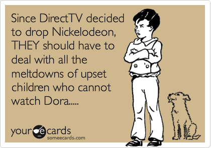 Since DirectTV decided
to drop Nickelodeon,
THEY should have to
deal with all the
meltdowns of upset
children who cannot
watch Dora.....