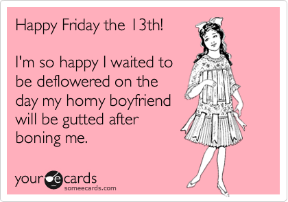 Happy Friday the 13th!

I'm so happy I waited to
be deflowered on the
day my horny boyfriend 
will be gutted after
boning me. 