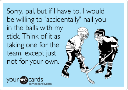 Sorry, pal, but if I have to, I would be willing to "accidentally" nail you in the balls with my
stick. Think of it as
taking one for the
team, except just
not for your own.