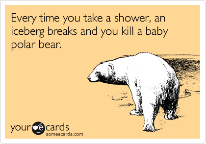 Every time you take a shower, an iceberg breaks and you kill a baby polar bear. 